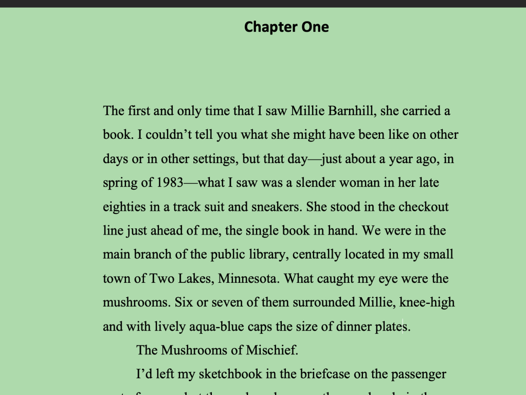 Green background. Chapter One. The first and only time that I saw Millie Barnhill, she carried a book. I couldn’t tell you what she might have been like on other days or in other settings, but that day—just about a year ago, in spring of 1983—what I saw was a slender woman in her late eighties in a track suit and sneakers. She stood in the checkout line just ahead of me, the single book in hand. We were in the main branch of the public library, centrally located in my small town of Two Lakes, Minnesota. What caught my eye were the mushrooms. Six or seven of them surrounded Millie, knee-high and with lively aqua-blue caps the size of dinner plates.
The Mushrooms of Mischief.